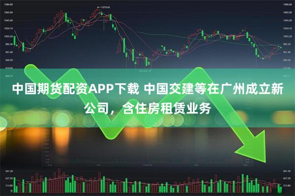 中国期货配资APP下载 中国交建等在广州成立新公司，含住房租赁业务