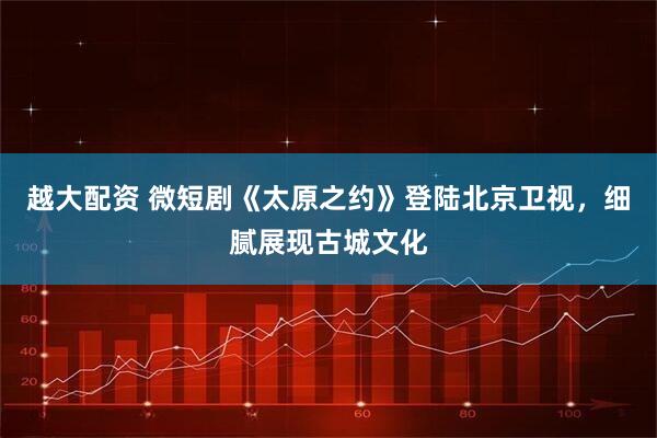 越大配资 微短剧《太原之约》登陆北京卫视，细腻展现古城文化