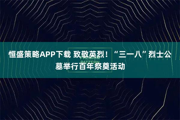 恒盛策略APP下载 致敬英烈！“三一八”烈士公墓举行百年祭奠活动