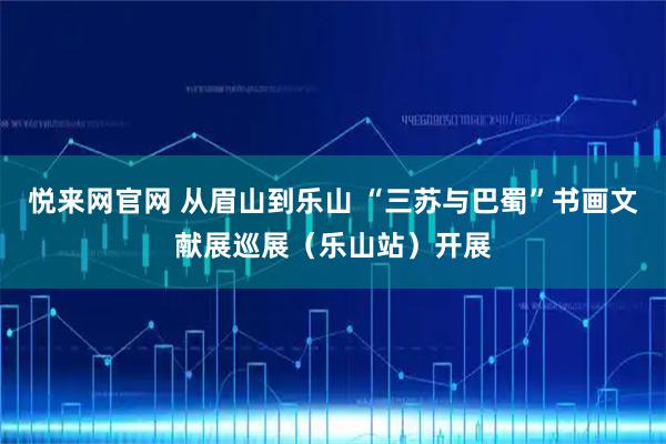 悦来网官网 从眉山到乐山 “三苏与巴蜀”书画文献展巡展(乐山站)开展