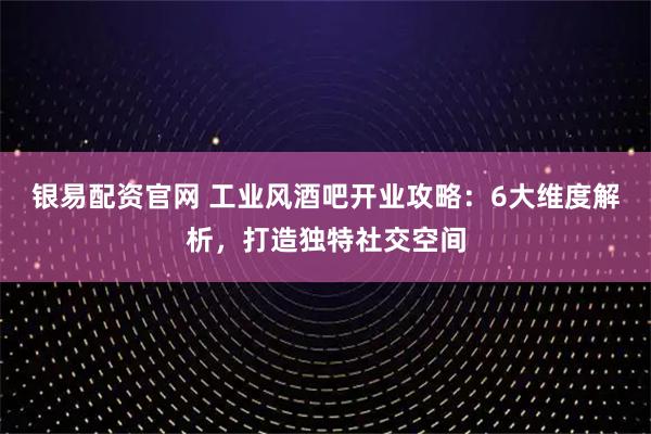 银易配资官网 工业风酒吧开业攻略:6大维度解析,打造独特社交空间
