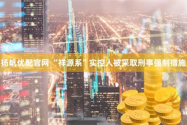 扬帆优配官网 “祥源系”实控人被采取刑事强制措施
