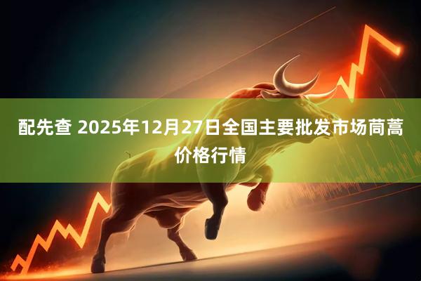 配先查 2025年12月27日全国主要批发市场茼蒿价格行情