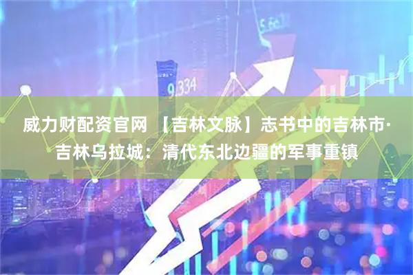 威力财配资官网 【吉林文脉】志书中的吉林市·吉林乌拉城：清代东北边疆的军事重镇