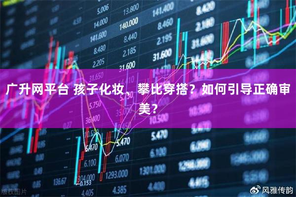 广升网平台 孩子化妆、攀比穿搭？如何引导正确审美？