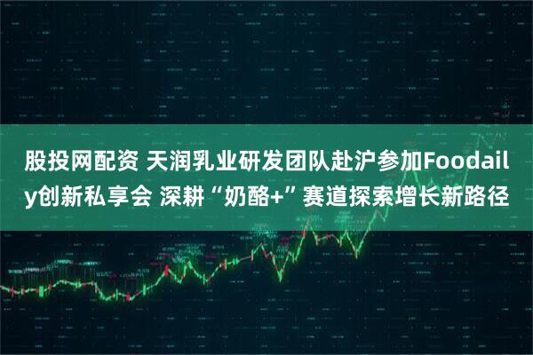 股投网配资 天润乳业研发团队赴沪参加Foodaily创新私享会 深耕“奶酪+”赛道探索增长新路径