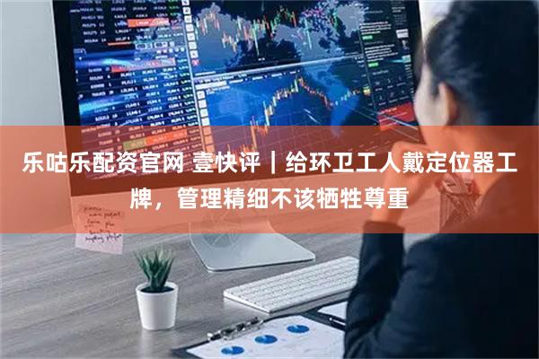 乐咕乐配资官网 壹快评｜给环卫工人戴定位器工牌，管理精细不该牺牲尊重