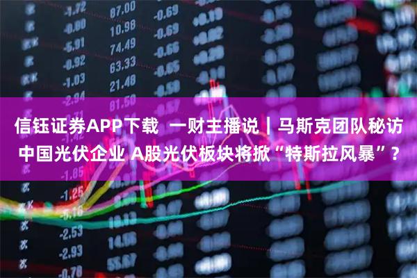 信钰证券APP下载  一财主播说｜马斯克团队秘访中国光伏企业 A股光伏板块将掀“特斯拉风暴”？