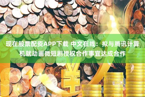 现在股票配资APP下载 中文在线：拟与腾讯计算机就动画微短剧授权合作事宜达成合作