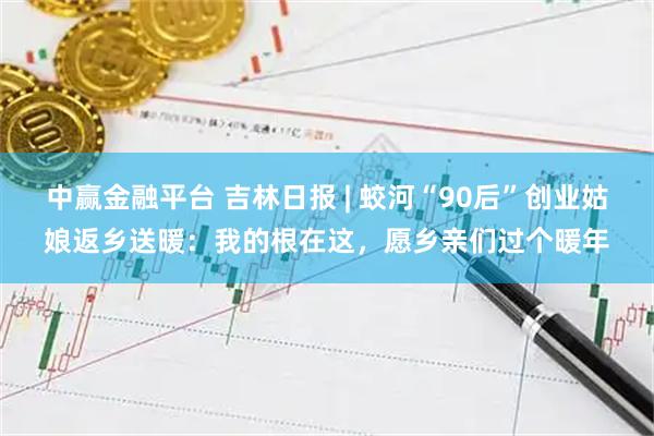 中赢金融平台 吉林日报 | 蛟河“90后”创业姑娘返乡送暖：我的根在这，愿乡亲们过个暖年