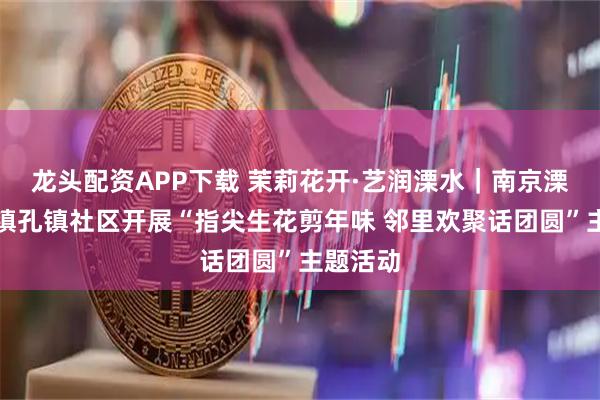 龙头配资APP下载 茉莉花开·艺润溧水｜南京溧水和凤镇孔镇社区开展“指尖生花剪年味 邻里欢聚话团圆”主题活动