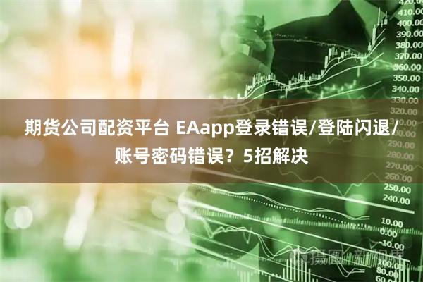 期货公司配资平台 EAapp登录错误/登陆闪退/账号密码错误？5招解决