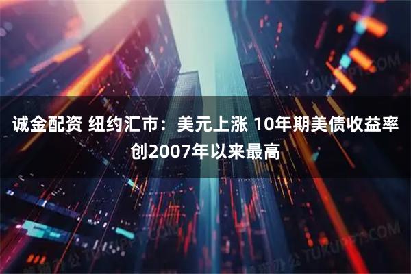诚金配资 纽约汇市：美元上涨 10年期美债收益率创2007年以来最高